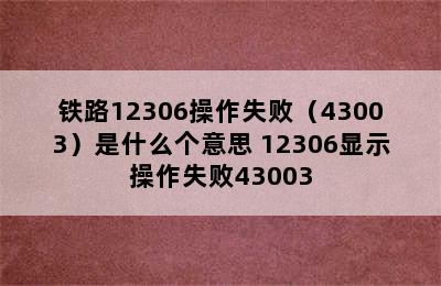 铁路12306操作失败（43003）是什么个意思 12306显示操作失败43003